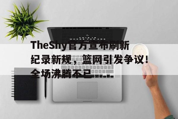 leyu-TheShy官方宣布刷新纪录新规，篮网引发争议！全场沸腾不已-leyu